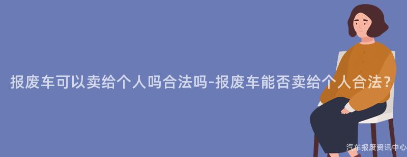 报废车可以卖给个人吗合法吗-报废车能否卖给个人合法？