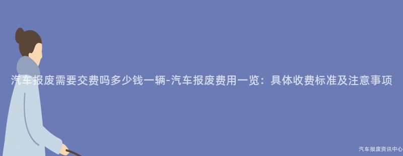 汽车报废需要交费吗多少钱一辆-汽车报废费用一览：具体收费标准及注意事项