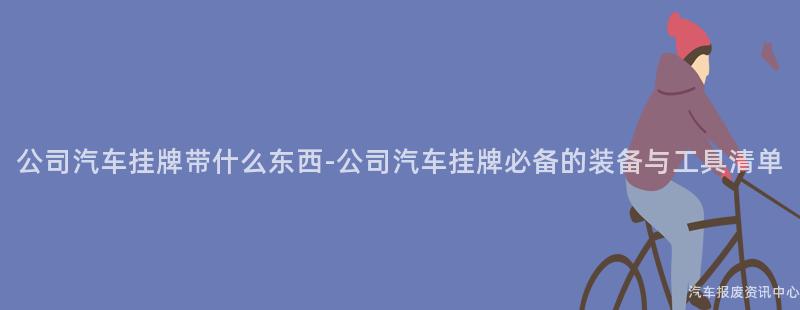 公司汽车挂牌带什么东西-公司汽车挂牌必备的装备与工具清单