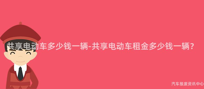 共享电动车多少钱一辆-共享电动车租金多少钱一辆？