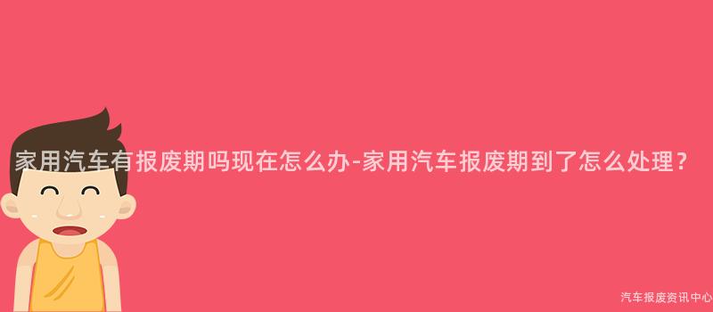 家用汽车有报废期吗现在怎么办-家用汽车报废期到了怎么处理？