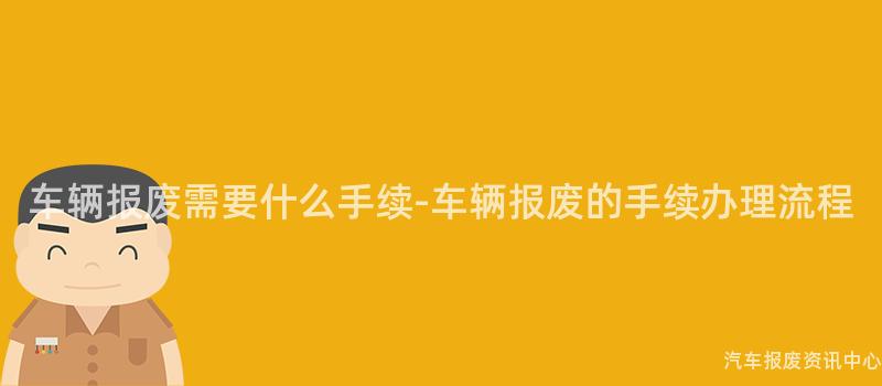 车辆报废需要什么手续-车辆报废的手续办理流程