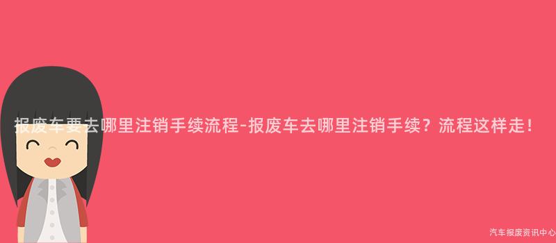 报废车要去哪里注销手续流程-报废车去哪里注销手续？流程这样走！