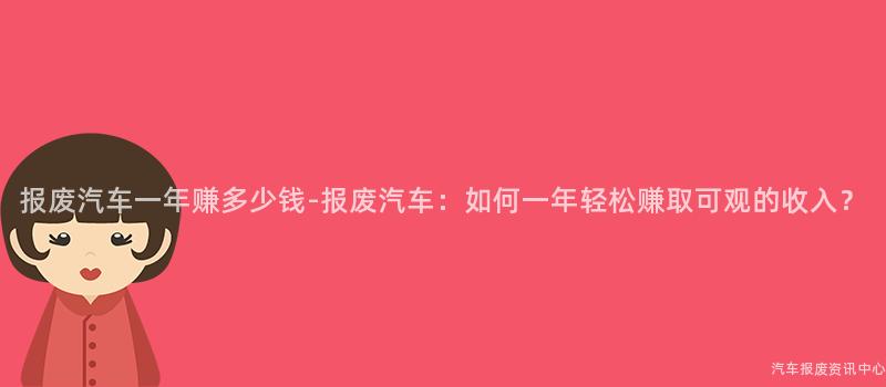 报废汽车一年赚多少钱-报废汽车：如何一年轻松赚取可观的收入？