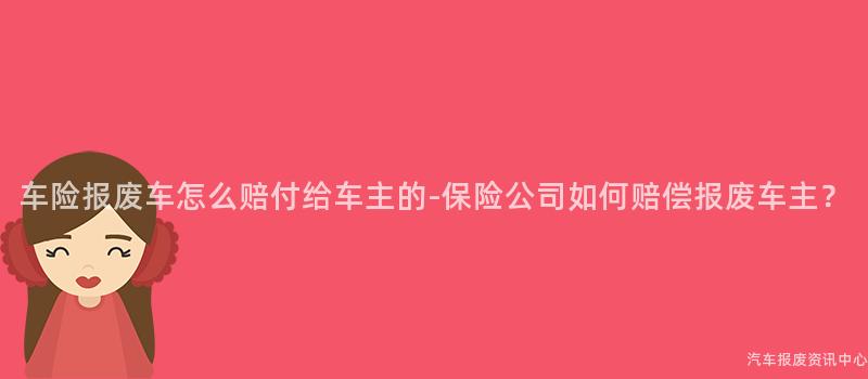 车险报废车怎么赔付给车主的-保险公司如何赔偿报废车主？