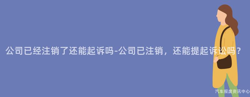 公司已经注销了还能起诉吗-公司已注销，还能提起诉讼吗？