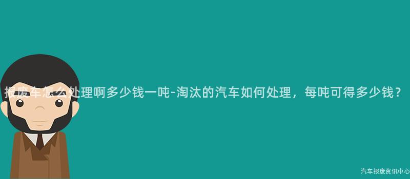 报废车怎么处理啊多少钱一吨-淘汰的汽车如何处理，每吨可得多少钱？