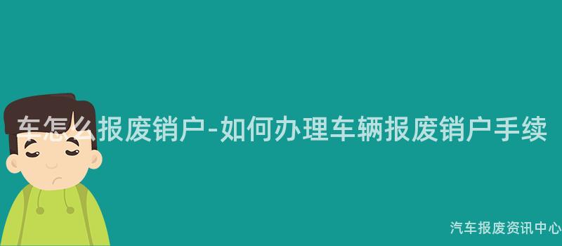 车怎么报废销户-如何办理车辆报废销户手续