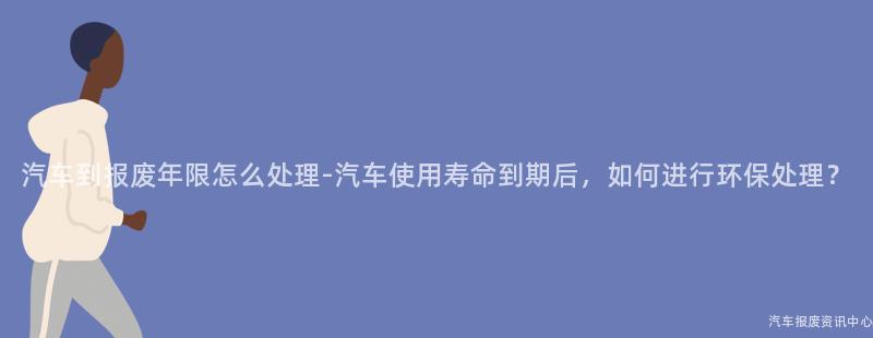 汽车到报废年限怎么处理-汽车使用寿命到期后，如何进行环保处理？