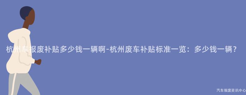 杭州车报废补贴多少钱一辆啊-杭州废车补贴标准一览：多少钱一辆？