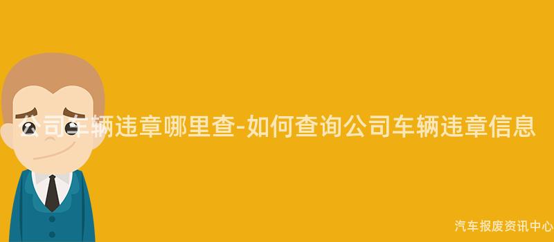 公司车辆违章哪里查-如何查询公司车辆违章信息