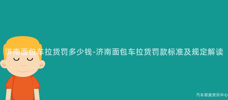 济南面包车拉货罚多少钱-济南面包车拉货罚款标准及规定解读