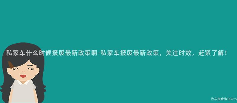 私家车什么时候报废最新政策啊-私家车报废最新政策，关注时效，赶紧了解！