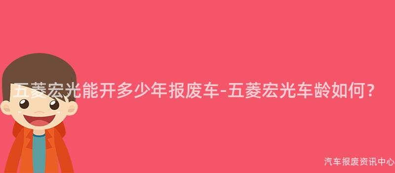 五菱宏光能开多少年报废车-五菱宏光车龄如何？