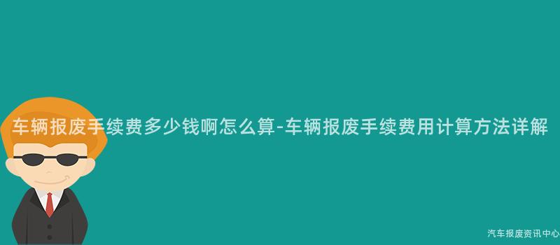 车辆报废手续费多少钱啊怎么算-车辆报废手续费用计算方法详解