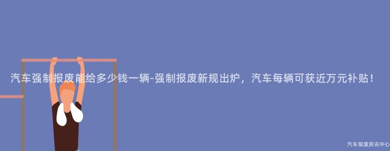 汽车强制报废能给多少钱一辆-强制报废新规出炉，汽车每辆可获近万元补贴！