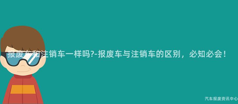 报废车和注销车一样吗?-报废车与注销车的区别，必知必会！