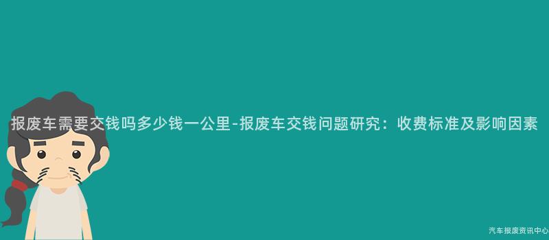 报废车需要交钱吗多少钱一公里-报废车交钱问题研究：收费标准及影响因素