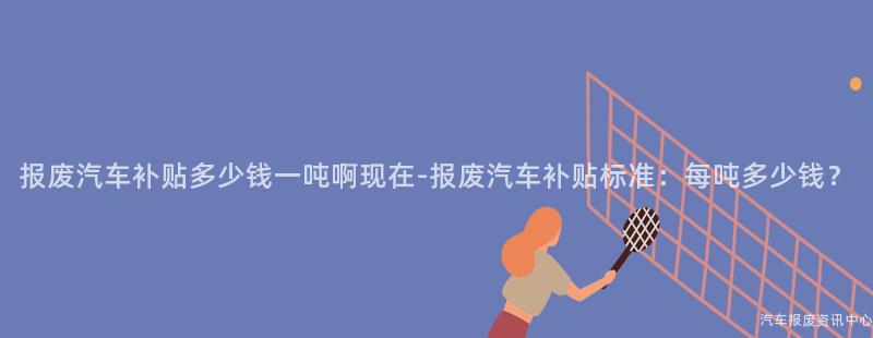 报废汽车补贴多少钱一吨啊现在-报废汽车补贴标准：每吨多少钱？