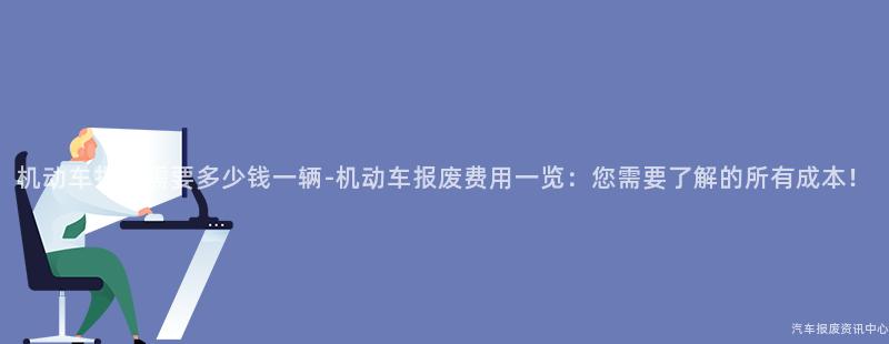 机动车报废需要多少钱一辆-机动车报废费用一览：您需要了解的所有成本！