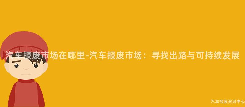 汽车报废市场在哪里-汽车报废市场：寻找出路与可持续发展