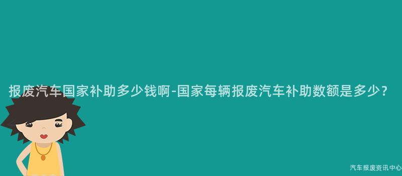 报废汽车国家补助多少钱啊-国家每辆报废汽车补助数额是多少？