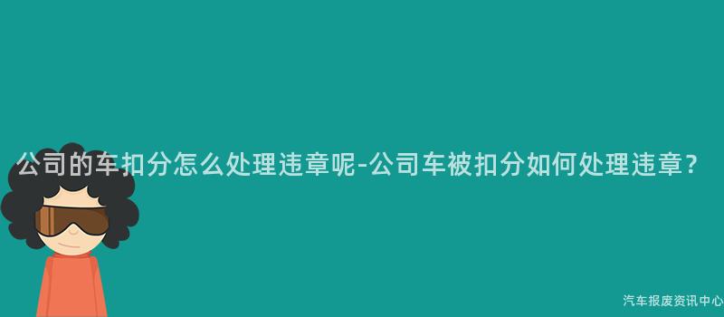 公司的车扣分怎么处理违章呢-公司车被扣分如何处理违章？
