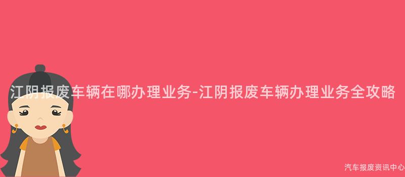 江阴报废车辆在哪办理业务-江阴报废车辆办理业务全攻略