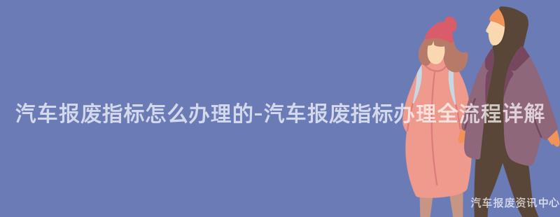 汽车报废指标怎么办理的-汽车报废指标办理全流程详解