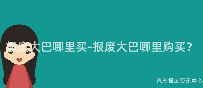报废大巴哪里买-报废大巴哪里购买？