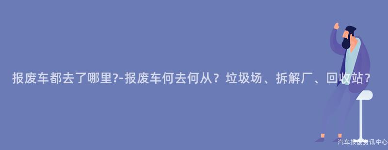 报废车都去了哪里?-报废车何去何从？垃圾场、拆解厂、回收站？