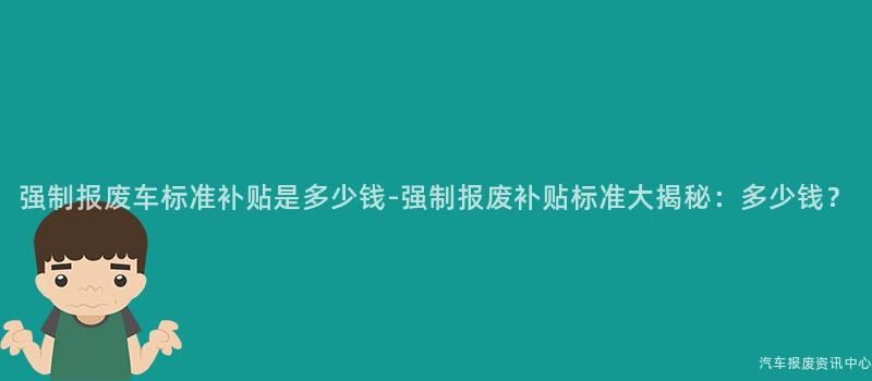 强制报废车标准补贴是多少钱-强制报废补贴标准大揭秘：多少钱？