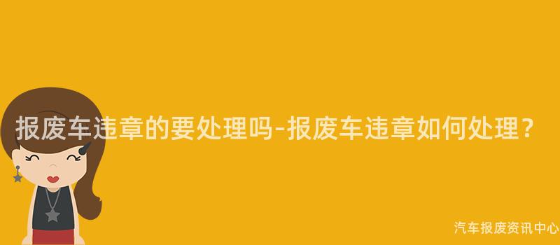 报废车违章的要处理吗-报废车违章如何处理？