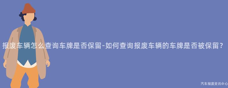 报废车辆怎么查询车牌是否保留-如何查询报废车辆的车牌是否被保留？