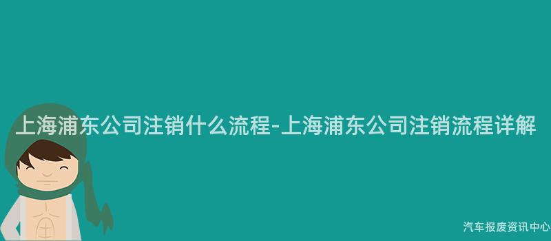 上海浦东公司注销什么流程-上海浦东公司注销流程详解