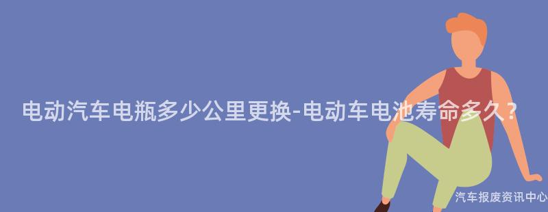 电动汽车电瓶多少公里更换-电动车电池寿命多久？