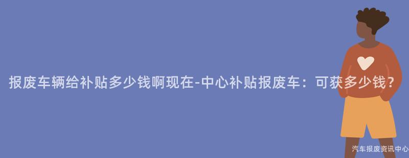 报废车辆给补贴多少钱啊现在-中心补贴报废车：可获多少钱？