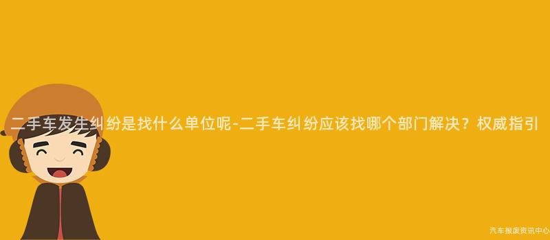二手车发生纠纷是找什么单位呢-二手车纠纷应该找哪个部门解决？权威指引