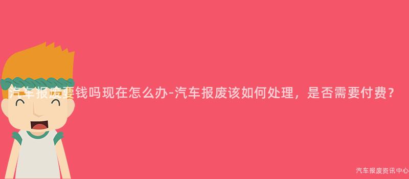 汽车报废要钱吗现在怎么办-汽车报废该如何处理，是否需要付费？