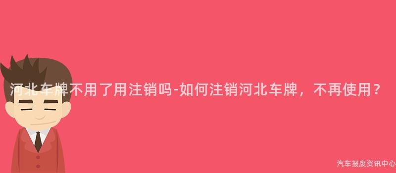 河北车牌不用了用注销吗-如何注销河北车牌，不再使用？