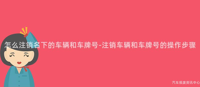 怎么注销名下的车辆和车牌号-注销车辆和车牌号的操作步骤