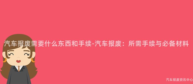 汽车报废需要什么东西和手续-汽车报废：所需手续与必备材料