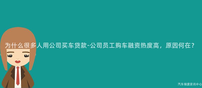 为什么很多人用公司买车贷款-公司员工购车融资热度高，原因何在？