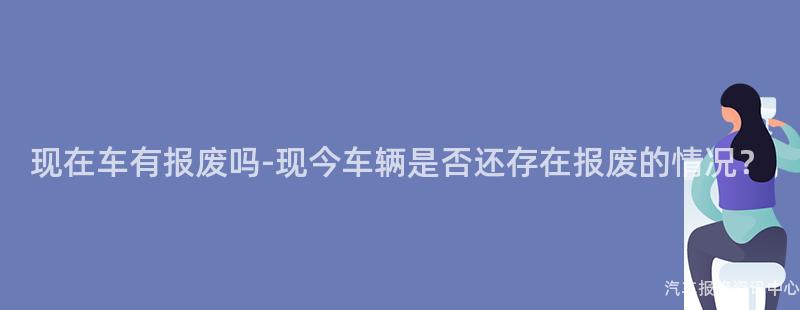 现在车有报废吗-现今车辆是否还存在报废的情况？