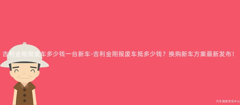 吉利金刚报废车多少钱一台新车-吉利金刚报废车抵多少钱？换购新车方案最新发布！