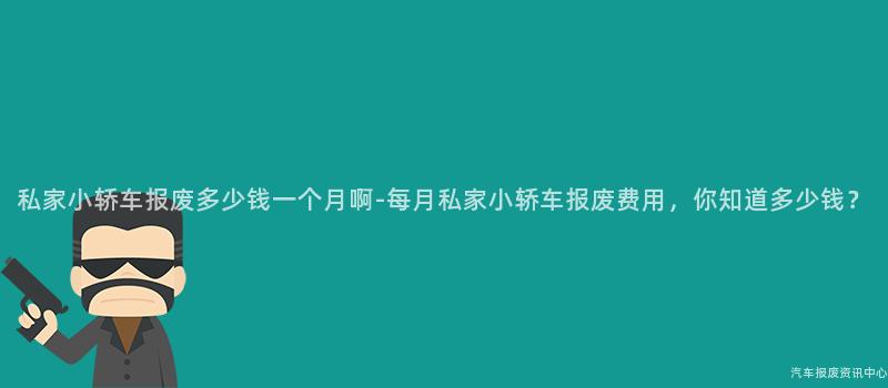 私家小轿车报废多少钱一个月啊-每月私家小轿车报废费用，你知道多少钱？