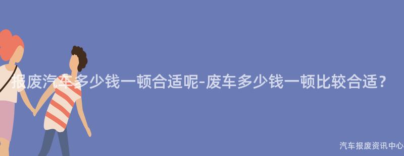 报废汽车多少钱一顿合适呢-废车多少钱一顿比较合适？