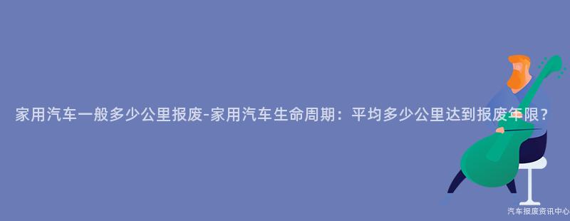 家用汽车一般多少公里报废-家用汽车生命周期：平均多少公里达到报废年限？