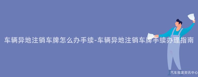 车辆异地注销车牌怎么办手续-车辆异地注销车牌手续办理指南