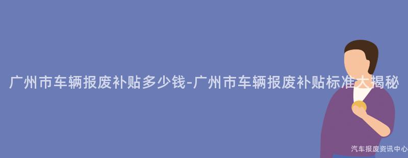广州市车辆报废补贴多少钱-广州市车辆报废补贴标准大揭秘